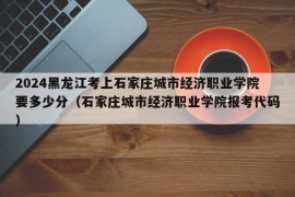 2024黑龙江考上石家庄城市经济职业学院要多少分（石家庄城市经济职业学院报考代码）