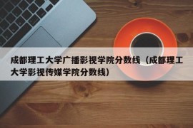 成都理工大学广播影视学院分数线（成都理工大学影视传媒学院分数线）