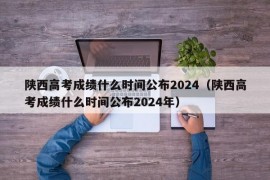 陕西高考成绩什么时间公布2024（陕西高考成绩什么时间公布2024年）