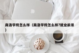 商洛学院怎么样（商洛学院怎么样?就业前景）