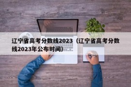 辽宁省高考分数线2023（辽宁省高考分数线2023年公布时间）