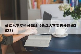 长江大学专科分数线（长江大学专科分数线2022）