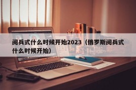 阅兵式什么时候开始2023（俄罗斯阅兵式什么时候开始）