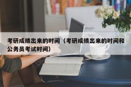 考研成绩出来的时间（考研成绩出来的时间和公务员考试时间）