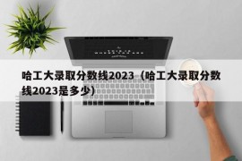 哈工大录取分数线2023（哈工大录取分数线2023是多少）