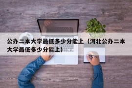 公办二本大学最低多少分能上（河北公办二本大学最低多少分能上）