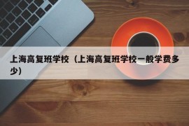 上海高复班学校（上海高复班学校一般学费多少）