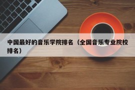 中国最好的音乐学院排名（全国音乐专业院校排名）