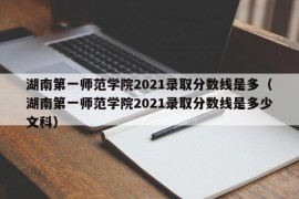 湖南第一师范学院2021录取分数线是多（湖南第一师范学院2021录取分数线是多少文科）