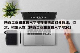 陕西工业职业技术学院在陕西录取分数线、位次、招生人数（陕西工业职业技术学院2020）