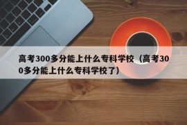 高考300多分能上什么专科学校（高考300多分能上什么专科学校了）