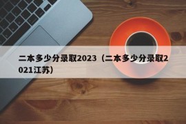 二本多少分录取2023（二本多少分录取2021江苏）