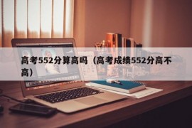 高考552分算高吗（高考成绩552分高不高）