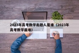 2023年高考数学出题人是谁（2023年高考数学最难）