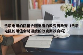 热敏电阻的阻值会随温度的改变而改变（热敏电阻的阻值会随温度的改变而改变吗）