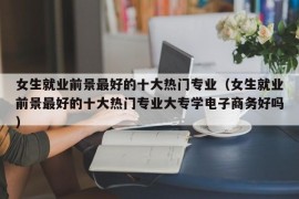 女生就业前景最好的十大热门专业（女生就业前景最好的十大热门专业大专学电子商务好吗）