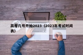 高考几号开始2023（2023年考试时间表）