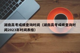 湖南高考成绩查询时间（湖南高考成绩查询时间2023年时间表格）