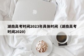 湖南高考时间2023年具体时间（湖南高考时间2020）