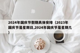 2024年国庆节假期具体安排（2023年国庆节是星期日,2024年国庆节是星期几）