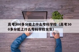 高考300多分能上什么专科学校（高考300多分能上什么专科学校女生）