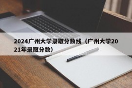 2024广州大学录取分数线（广州大学2021年录取分数）