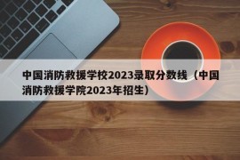 中国消防救援学校2023录取分数线（中国消防救援学院2023年招生）