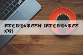 石家庄铁道大学好不好（石家庄铁道大学好不好呀）