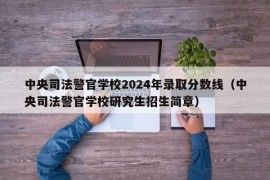 中央司法警官学校2024年录取分数线（中央司法警官学校研究生招生简章）