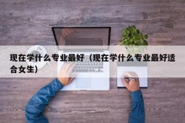 现在学什么专业最好（现在学什么专业最好适合女生）