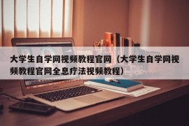 大学生自学网视频教程官网（大学生自学网视频教程官网全息疗法视频教程）