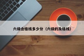 六级合格线多少分（六级的及格线）