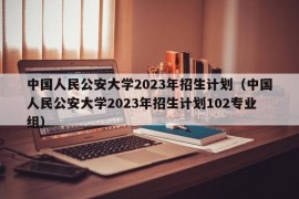 中国人民公安大学2023年招生计划（中国人民公安大学2023年招生计划102专业组）