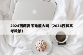 2024西藏高考难度大吗（2024西藏高考政策）