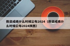 教资成绩什么时候公布2024（教资成绩什么时候公布2024陕西）