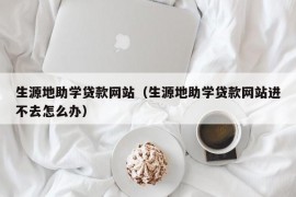 生源地助学贷款网站（生源地助学贷款网站进不去怎么办）