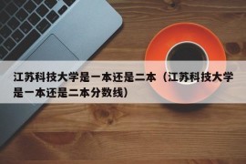 江苏科技大学是一本还是二本（江苏科技大学是一本还是二本分数线）