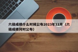 六级成绩什么时候公布2023年12月（六级成绩何时公布）