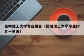 昆明理工大学专业排名（昆明理工大学专业排名一览表）