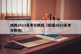 陕西2023高考分数线（新疆2023高考分数线）