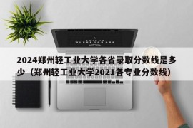 2024郑州轻工业大学各省录取分数线是多少（郑州轻工业大学2021各专业分数线）