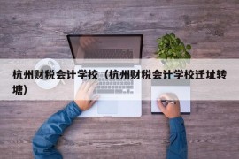 杭州财税会计学校（杭州财税会计学校迁址转塘）