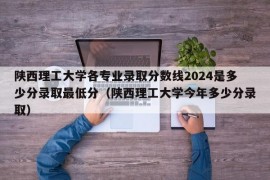 陕西理工大学各专业录取分数线2024是多少分录取最低分（陕西理工大学今年多少分录取）