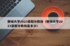 聊城大学2023录取分数线（聊城大学2023录取分数线是多少）