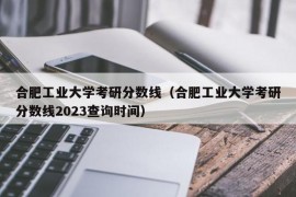 合肥工业大学考研分数线（合肥工业大学考研分数线2023查询时间）