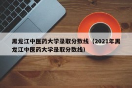 黑龙江中医药大学录取分数线（2021年黑龙江中医药大学录取分数线）