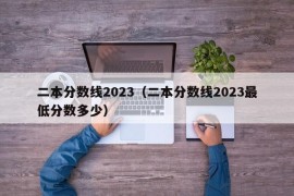 二本分数线2023（二本分数线2023最低分数多少）