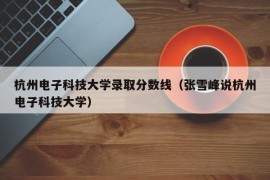 杭州电子科技大学录取分数线（张雪峰说杭州电子科技大学）