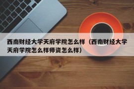 西南财经大学天府学院怎么样（西南财经大学天府学院怎么样师资怎么样）