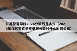 江苏警官学院2024分数线是多少（2020年江苏警官学院录取分数线什么时候公布）